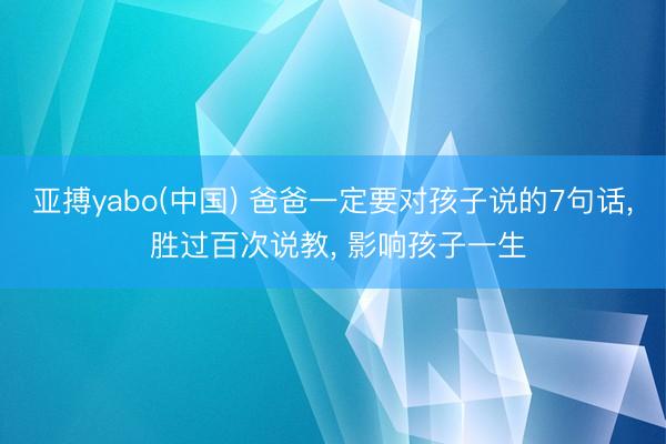 亚搏yabo(中国) 爸爸一定要对孩子说的7句话， 胜过百次说教， 影响孩子一生