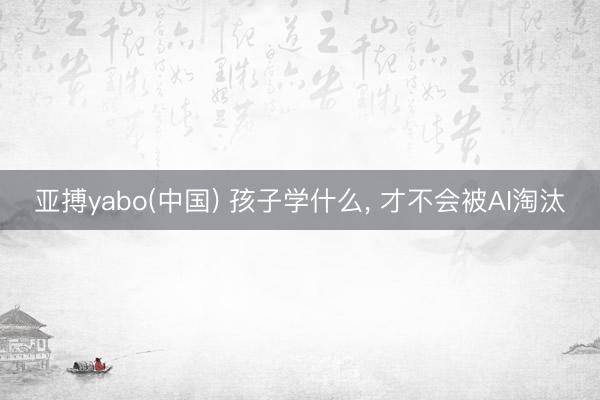 亚搏yabo(中国) 孩子学什么， 才不会被AI淘汰