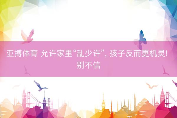 亚搏体育 允许家里“乱少许”, 孩子反而更机灵! 别不信