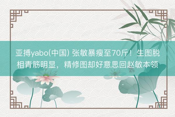 亚搏yabo(中国) 张敏暴瘦至70斤！生图脱相青筋明显，精修图却好意思回赵敏本领