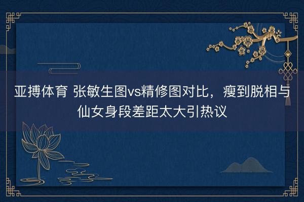 亚搏体育 张敏生图vs精修图对比,瘦到脱相与仙女身段差距太大引热议