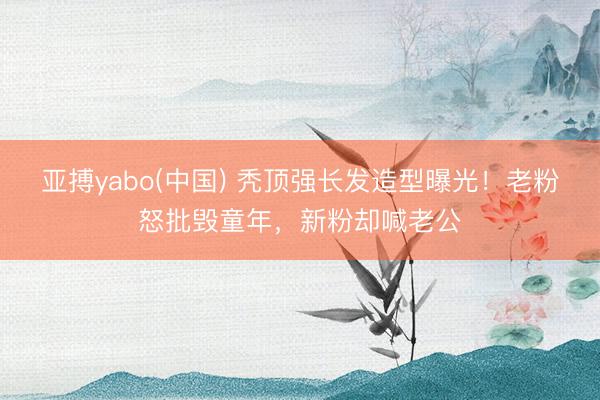 亚搏yabo(中国) 秃顶强长发造型曝光！老粉怒批毁童年，新粉却喊老公