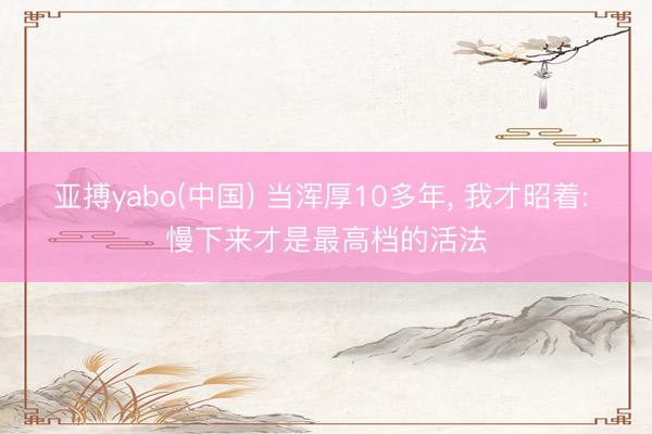 亚搏yabo(中国) 当浑厚10多年， 我才昭着: 慢下来才是最高档的活法