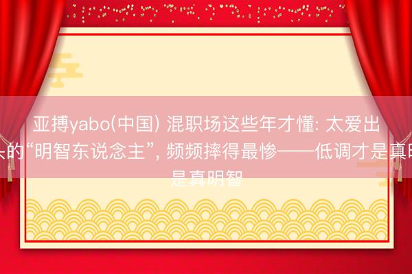 亚搏yabo(中国) 混职场这些年才懂: 太爱出锋头的“明智东说念主”， 频频摔得最惨——低调才是真明智