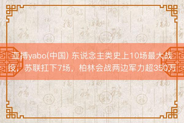亚搏yabo(中国) 东说念主类史上10场最大战役，苏联扛下7场，柏林会战两边军力超350万