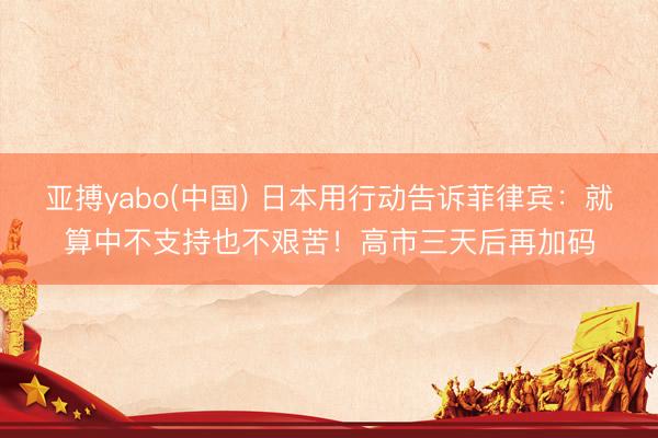 亚搏yabo(中国) 日本用行动告诉菲律宾：就算中不支持也不艰苦！高市三天后再加码