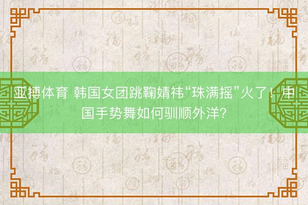 亚搏体育 韩国女团跳鞠婧祎“珠满摇”火了!中国手势舞如何驯顺外洋?