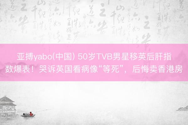 亚搏yabo(中国) 50岁TVB男星移英后肝指数爆表！哭诉英国看病像“等死”，后悔卖香港房