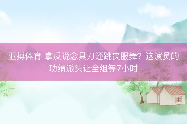 亚搏体育 拿反说念具刀还跳丧服舞？这演员的功绩派头让全组等7小时