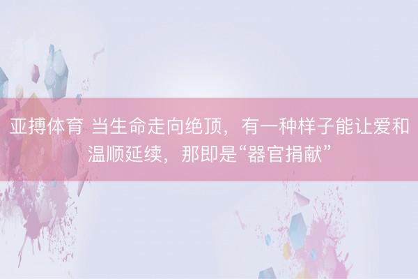 亚搏体育 当生命走向绝顶，有一种样子能让爱和温顺延续，那即是“器官捐献”