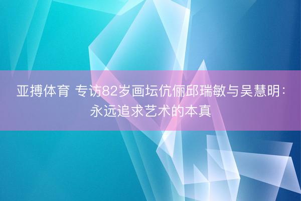 亚搏体育 专访82岁画坛伉俪邱瑞敏与吴慧明:永远追求艺术的本真