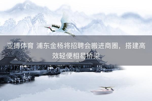 亚搏体育 浦东金杨将招聘会搬进商圈，搭建高效轻便相易桥梁