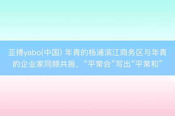 亚搏yabo(中国) 年青的杨浦滨江商务区与年青的企业家同频共振，“平常合”写出“平常和”