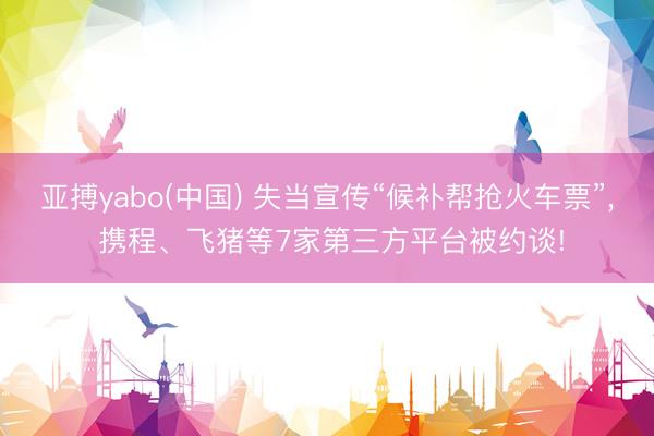 亚搏yabo(中国) 失当宣传“候补帮抢火车票”， 携程、飞猪等7家第三方平台被约谈!