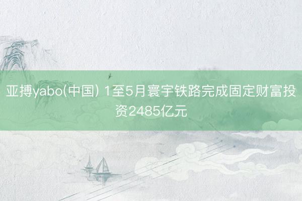 亚搏yabo(中国) 1至5月寰宇铁路完成固定财富投资2485亿元