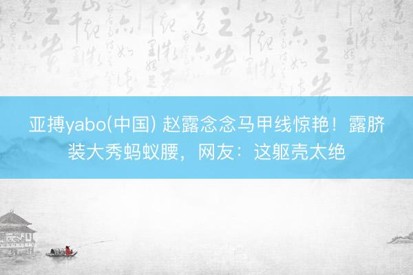 亚搏yabo(中国) 赵露念念马甲线惊艳！露脐装大秀蚂蚁腰，网友：这躯壳太绝