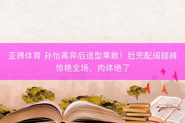 亚搏体育 孙怡离异后造型果敢！肚兜配阔腿裤惊艳全场，肉体绝了