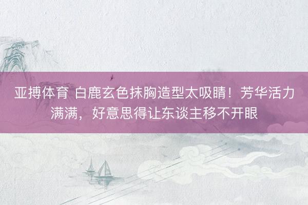 亚搏体育 白鹿玄色抹胸造型太吸睛！芳华活力满满，好意思得让东谈主移不开眼