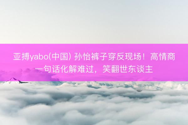 亚搏yabo(中国) 孙怡裤子穿反现场！高情商一句话化解难过，笑翻世东谈主