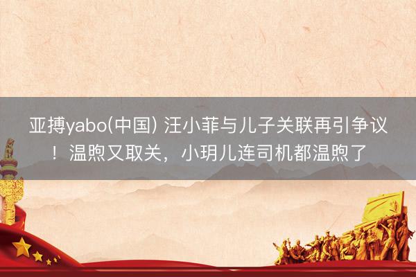 亚搏yabo(中国) 汪小菲与儿子关联再引争议！温煦又取关，小玥儿连司机都温煦了