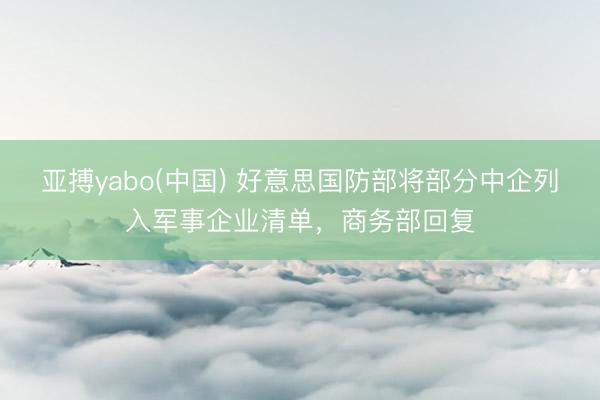 亚搏yabo(中国) 好意思国防部将部分中企列入军事企业清单，商务部回复