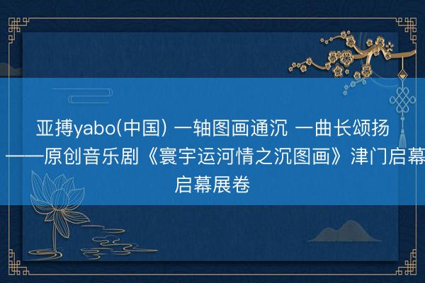 亚搏yabo(中国) 一轴图画通沉 一曲长颂扬运河 ——原创音乐剧《寰宇运河情之沉图画》津门启幕展卷