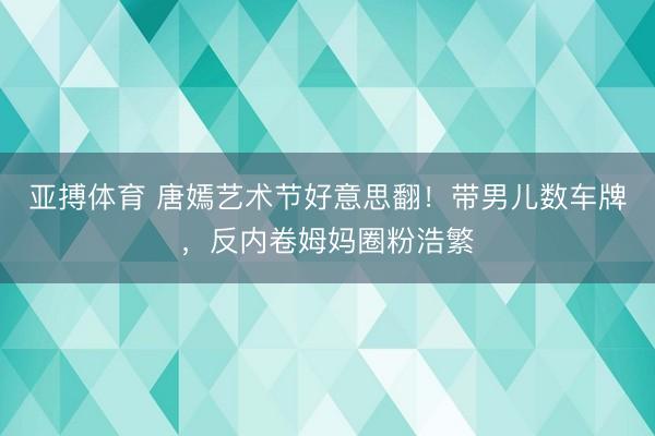 亚搏体育 唐嫣艺术节好意思翻！带男儿数车牌，反内卷姆妈圈粉浩繁