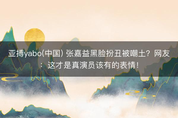 亚搏yabo(中国) 张嘉益黑脸扮丑被嘲土？网友：这才是真演员该有的表情！