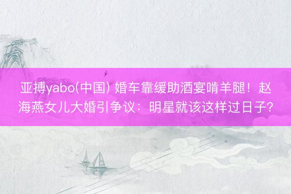 亚搏yabo(中国) 婚车靠缓助酒宴啃羊腿！赵海燕女儿大婚引争议：明星就该这样过日子？
