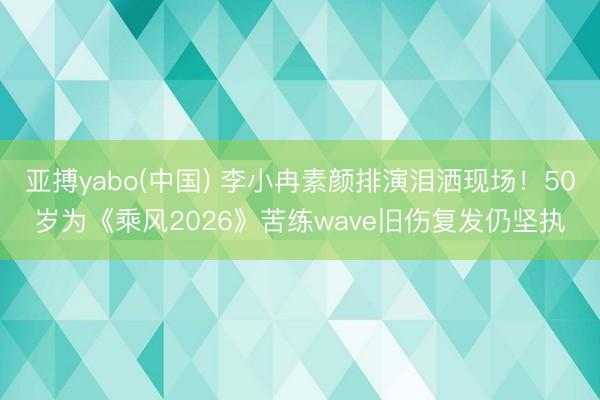 亚搏yabo(中国) 李小冉素颜排演泪洒现场！50岁为《乘风2026》苦练wave旧伤复发仍坚执