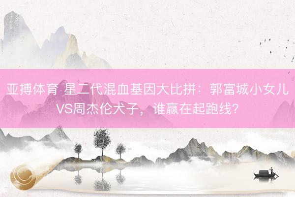 亚搏体育 星二代混血基因大比拼：郭富城小女儿VS周杰伦犬子，谁赢在起跑线？
