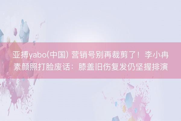 亚搏yabo(中国) 营销号别再裁剪了！李小冉素颜照打脸废话：膝盖旧伤复发仍坚握排演