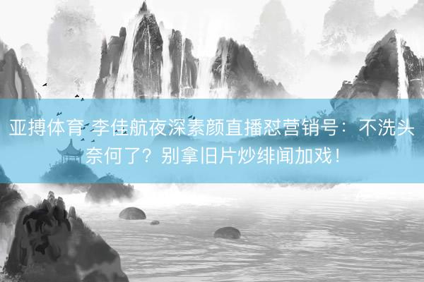 亚搏体育 李佳航夜深素颜直播怼营销号：不洗头奈何了？别拿旧片炒绯闻加戏！