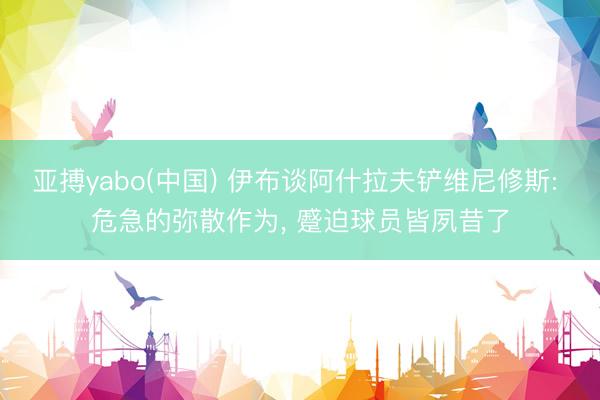 亚搏yabo(中国) 伊布谈阿什拉夫铲维尼修斯: 危急的弥散作为， 蹙迫球员皆夙昔了