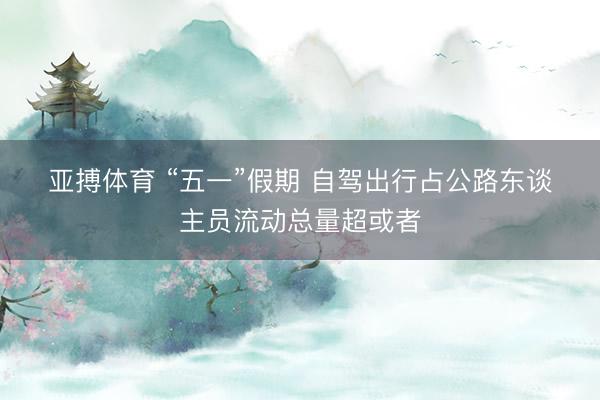 亚搏体育 “五一”假期 自驾出行占公路东谈主员流动总量超或者