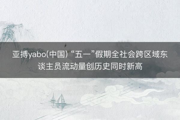 亚搏yabo(中国) “五一”假期全社会跨区域东谈主员流动量创历史同时新高