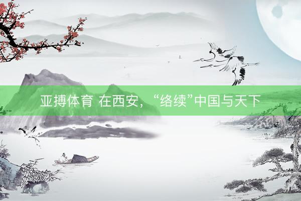 亚搏体育 在西安,“络续”中国与天下