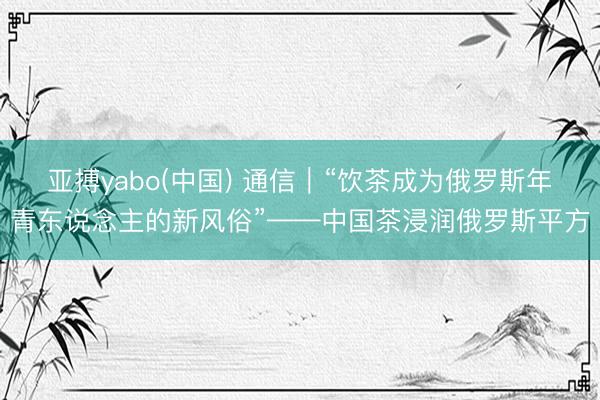 亚搏yabo(中国) 通信｜“饮茶成为俄罗斯年青东说念主的新风俗”——中国茶浸润俄罗斯平方