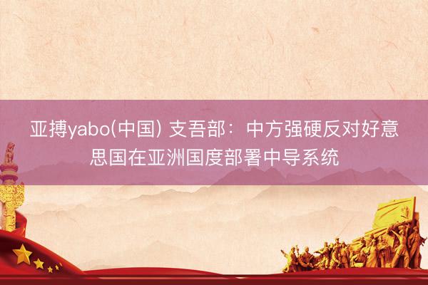 亚搏yabo(中国) 支吾部：中方强硬反对好意思国在亚洲国度部署中导系统