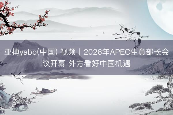 亚搏yabo(中国) 视频丨2026年APEC生意部长会议开幕 外方看好中国机遇