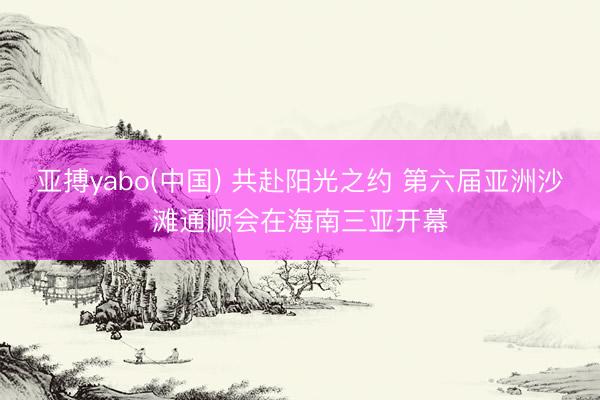 亚搏yabo(中国) 共赴阳光之约 第六届亚洲沙滩通顺会在海南三亚开幕