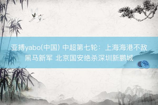 亚搏yabo(中国) 中超第七轮：上海海港不敌黑马新军 北京国安绝杀深圳新鹏城