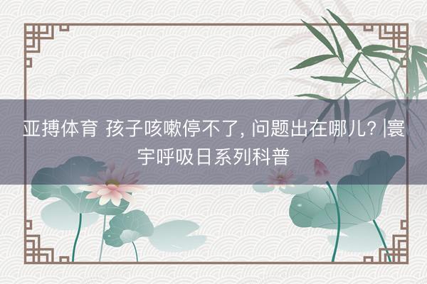 亚搏体育 孩子咳嗽停不了， 问题出在哪儿? |寰宇呼吸日系列科普