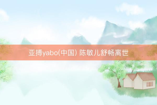 亚搏yabo(中国) 陈敏儿舒畅离世
