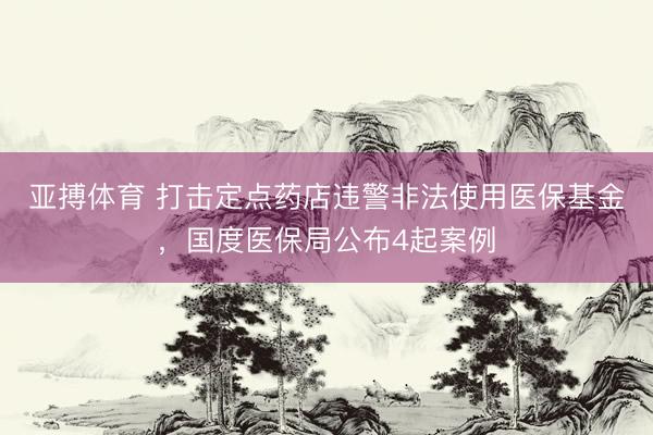 亚搏体育 打击定点药店违警非法使用医保基金，国度医保局公布4起案例