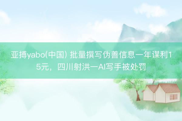 亚搏yabo(中国) 批量撰写伪善信息一年谋利15元，四川射洪一AI写手被处罚