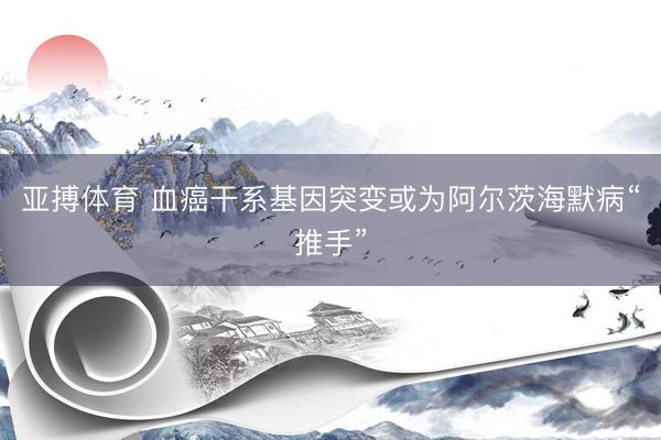 亚搏体育 血癌干系基因突变或为阿尔茨海默病“推手”
