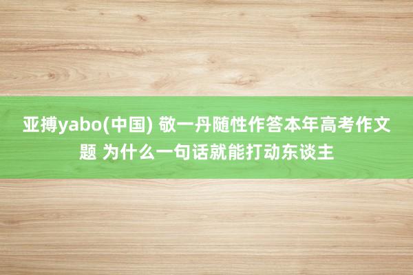 亚搏yabo(中国) 敬一丹随性作答本年高考作文题 为什么一句话就能打动东谈主