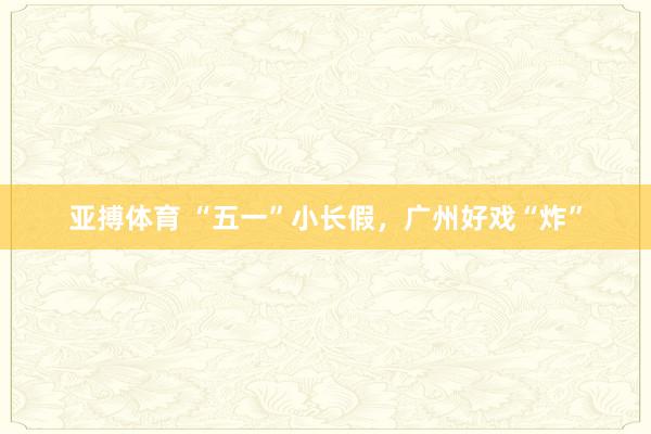 亚搏体育 “五一”小长假，广州好戏“炸”