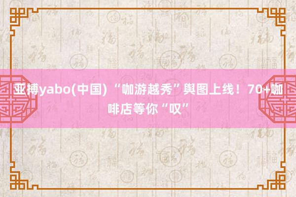 亚搏yabo(中国) “咖游越秀”舆图上线！70+咖啡店等你“叹”